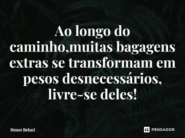 Ao longo do caminho,muitas bagagens extras se transformam em pesos desnecessários, livre-se deles!... Frase de Nosor Beluci.