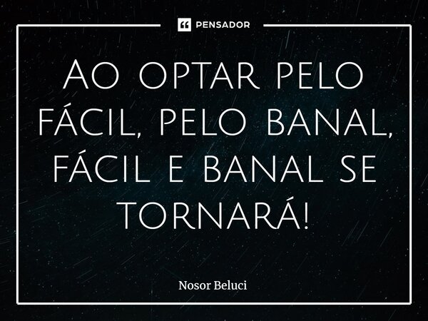 ⁠Ao optar pelo fácil, pelo banal, fácil e banal se tornará!... Frase de Nosor Beluci.