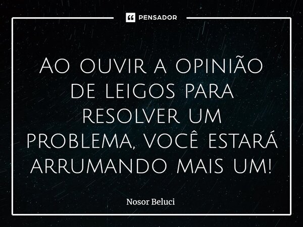 Ao ouvir a opinião de leigos para resolver um problema, você estará arrumando mais um!... Frase de Nosor Beluci.