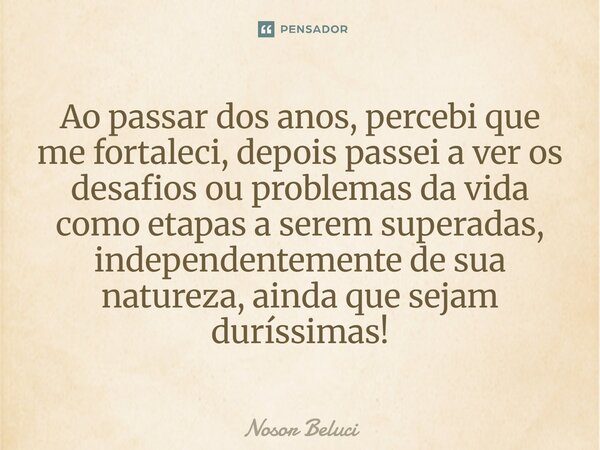 Ao passar dos anos, percebi que me fortaleci, depois passei a ver os desafios ou problemas da vida como etapas a serem superadas, independentemente de sua natur... Frase de Nosor Beluci.
