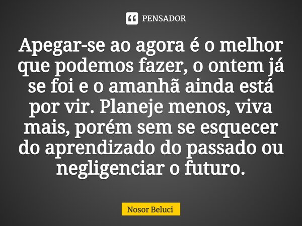 ⁠Apegar-se ao agora é o melhor que podemos fazer, o ontem já se foi e o amanhã ainda está por vir. Planeje menos, viva mais, porém sem se esquecer do aprendizad... Frase de Nosor Beluci.