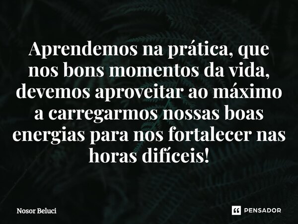 ⁠Aprendemos na prática, que ⁠nos bons momentos da vida, devemos aproveitar ao máximo a carregarmos nossas boas energias para nos fortalecer nas horas difíceis!... Frase de Nosor Beluci.