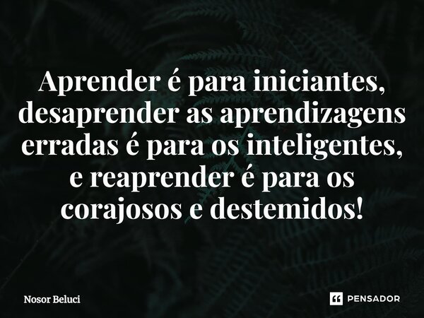 ⁠Aprender é para iniciantes, desaprender as aprendizagens erradas é para os inteligentes, e reaprender é para os corajosos e destemidos!... Frase de Nosor Beluci.