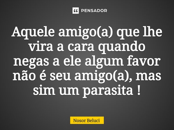 ⁠Aquele amigo(a) que lhe vira a cara quando negas a ele algum favor não é seu amigo(a), mas sim um parasita !... Frase de Nosor Beluci.