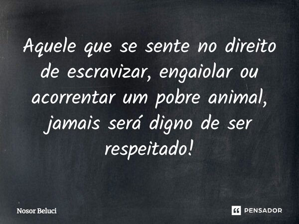 ⁠Aquele que se sente no direito de escravizar, engaiolar ou acorrentar um pobre animal, jamais será digno de ser respeitado!... Frase de Nosor Beluci.