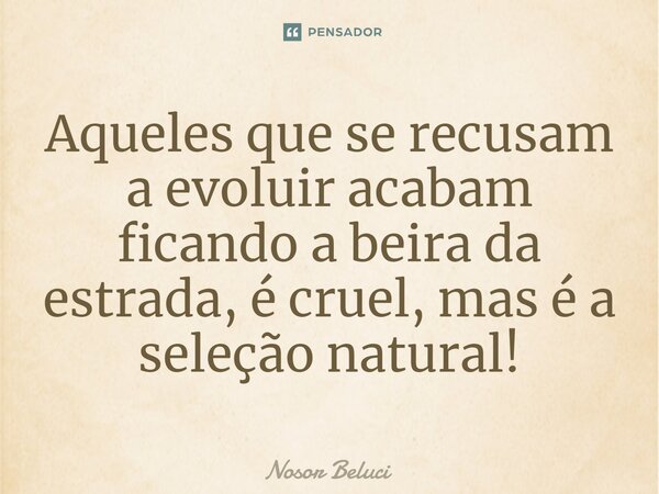 Aqueles que se recusam a evoluir acabam ficando a beira da estrada, é cruel, mas é a seleção natural!... Frase de Nosor Beluci.
