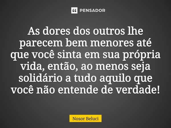 As dores dos outros lhe ⁠parecem bem menores até que você sinta em sua própria vida, então, ao menos seja solidário a tudo aquilo que você não entende de verdad... Frase de Nosor Beluci.