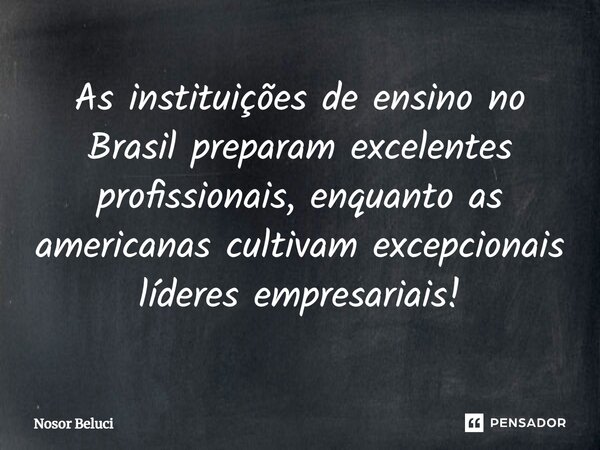 As instituições de ensino no Brasil preparam excelentes profissionais, enquanto as americanas cultivam excepcionais líderes empresariais!... Frase de Nosor Beluci.