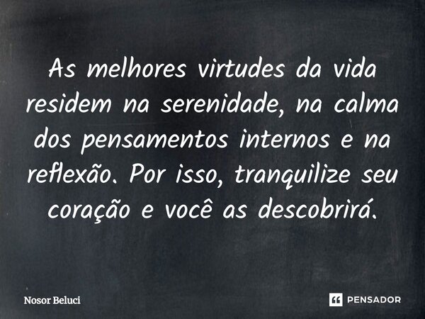 ⁠As melhores virtudes da vida residem na serenidade, na calma dos pensamentos internos e na reflexão. Por isso, tranquilize seu coração e você as descobrirá.... Frase de Nosor Beluci.