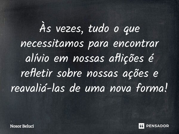 Às vezes, tudo o que necessitamos para encontrar alívio em nossas aflições é refletir sobre nossas ações e reavaliá-las de uma nova forma!⁠... Frase de Nosor Beluci.