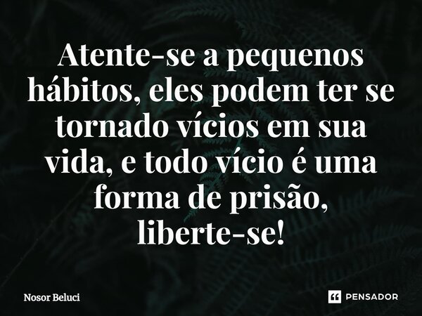 ⁠Atente-se a pequenos hábitos, eles podem ter se tornado vícios em sua vida, e todo vício é uma forma de prisão, liberte-se!... Frase de Nosor Beluci.