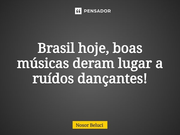 ⁠Brasil hoje, boas músicas deram lugar a ruídos dançantes!... Frase de Nosor Beluci.