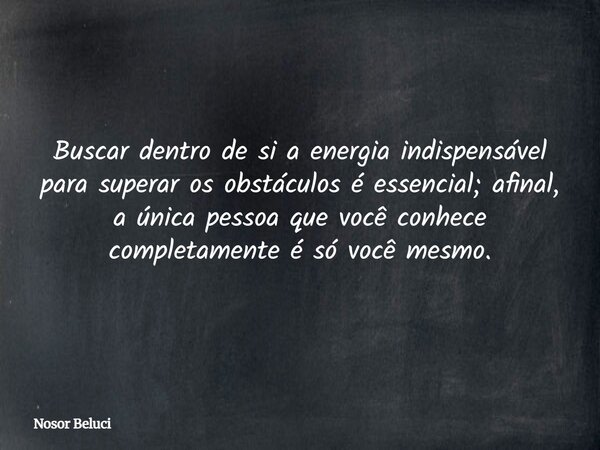 Buscar dentro de si a energia indispensável para superar os obstáculos é essencial; afinal, a única pessoa que você conhece completamente é só você mesmo.... Frase de Nosor Beluci.
