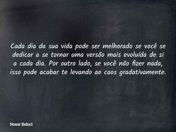 Cada dia da sua vida pode ser melhorado se você se dedicar a se tornar uma versão mais evoluída de si a cada dia. Por outro lado, se você não fizer nada, isso p... Frase de Nosor Beluci.