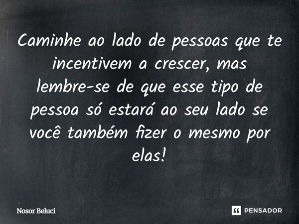 Caminhe ao lado de pessoas que te incentivem a crescer, mas lembre-se de que esse tipo de pessoa só estará ao seu lado se você também fizer o mesmo por elas!... Frase de Nosor Beluci.