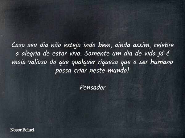 Caso seu dia não esteja indo bem, ainda assim, celebre a alegria de estar vivo. Somente um dia de vida já é mais valioso do que qualquer riqueza que o ser human... Frase de Nosor Beluci.