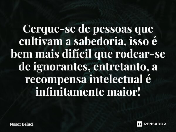 ⁠Cerque-se de pessoas que cultivam a sabedoria, isso é bem mais difícil que rodear-se de ignorantes, entretanto, a recompensa intelectual é infinitamente maior!... Frase de Nosor Beluci.