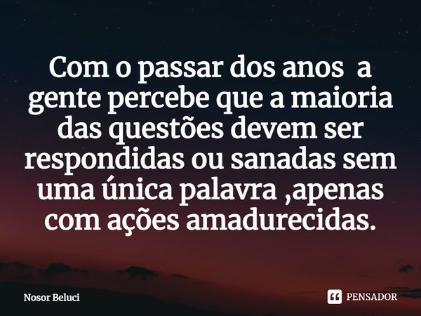 Com o passar dos anos a gente percebe que a maioria das questões devem ser respondidas ou sanadas sem uma única palavra ,apenas com ações amadurecidas.... Frase de Nosor Beluci.