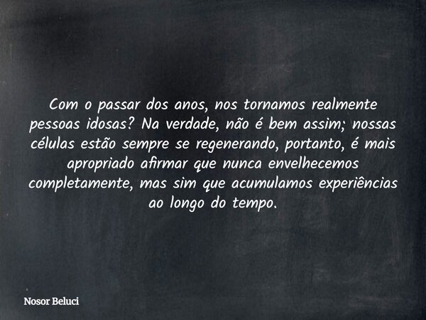 Com o passar dos anos, nos tornamos realmente pessoas idosas? Na verdade, não é bem assim; nossas células estão sempre se regenerando,portanto, é mais apropriad... Frase de Nosor Beluci.
