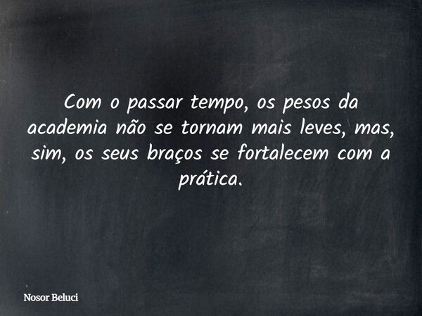 Com o passar tempo, os pesos da academia não se tornam mais leves, mas, sim, os seus braços se fortalecem com a prática.... Frase de Nosor Beluci.