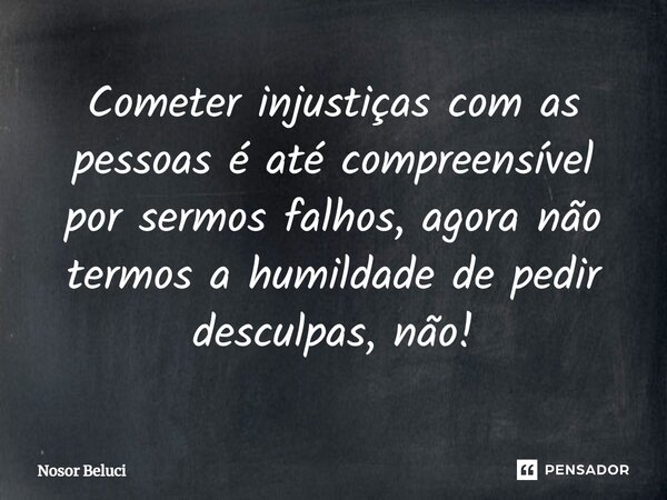 Cometer injustiças com as pessoas ⁠é até compreensível por sermos falhos, agora não termos a humildade de pedir desculpas, não!... Frase de Nosor Beluci.