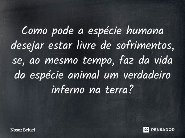 Como pode a espécie humana desejar estar livre de sofrimentos, se, ao mesmo tempo, faz da vida da espécie animal um verdadeiro inferno na terra?⁠... Frase de Nosor Beluci.