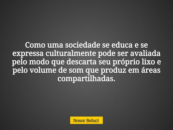 Como uma sociedade se educa e se expressa culturalmente pode ser avaliada pelo modo que descarta seu próprio lixo e pelo volume de som que produz em áreas compa... Frase de Nosor Beluci.