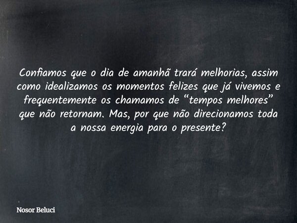 Confiamos que o dia de amanhã trará melhorias, assim como idealizamos os momentos felizes que já vivemos e frequentemente os chamamos de “tempos melhores” que n... Frase de Nosor Beluci.