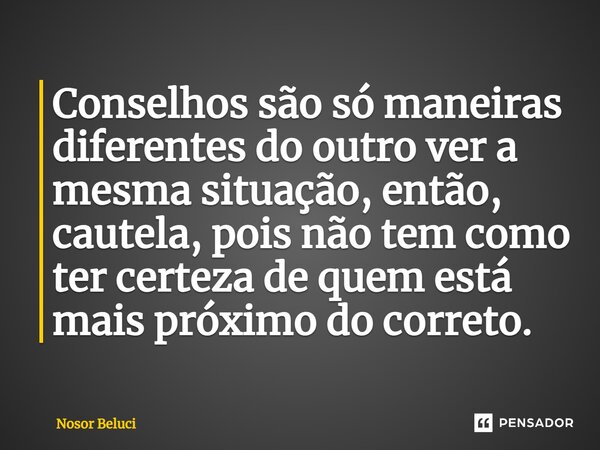 ⁠Conselhos são só maneiras diferentes do outro ver a mesma situação, então, cautela, pois não tem como ter certeza de quem está mais próximo do correto.... Frase de Nosor Beluci.