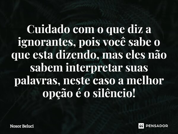 ⁠Cuidado com o que diz a ignorantes, pois você sabe o que esta dizendo, mas eles não sabem interpretar suas palavras, neste caso a melhor opção é o silêncio!... Frase de Nosor Beluci.