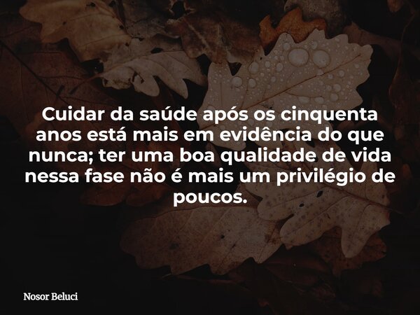 Cuidar da saúde após os cinquenta anos está mais em evidência do que nunca; ter uma boa qualidade de vida nessa fase não é mais um privilégio de poucos.... Frase de Nosor Beluci.