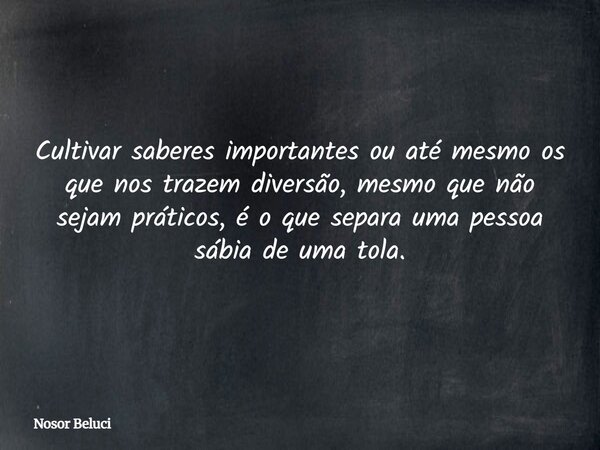 Cultivar saberes importantes ou até mesmo os que nos trazem diversão, mesmo que não sejam práticos, é o que separa uma pessoa sábia de uma tola.... Frase de Nosor Beluci.