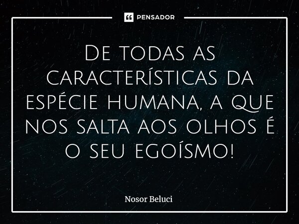 ⁠⁠De todas as características da espécie humana, a que nos salta aos olhos é o seu egoísmo!... Frase de Nosor Beluci.