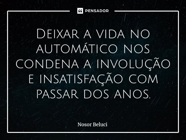 ⁠Deixar a vida no automático nos condena a involução e insatisfação com passar dos anos.... Frase de Nosor Beluci.