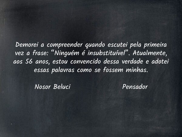 Demorei a compreender quando escutei pela primeira vez a frase: “Ninguém é insubstituível”. Atualmente, aos 56 anos, estou convencido dessa verdade e adotei ess... Frase de Nosor Beluci.