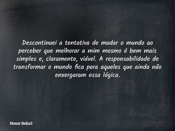 Descontinuei a tentativa de mudar o mundo ao perceber que melhorar a mim mesmo é bem mais simples e, claramente, viável. A responsabilidade de transformar o mun... Frase de Nosor Beluci.