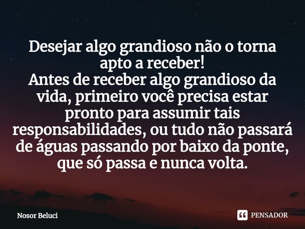 Desejar algo grandioso não o torna apto a receber! Antes de receber algo grandioso da vida, primeiro você precisa estar pronto para assumir tais responsabilidad... Frase de Nosor Beluci.