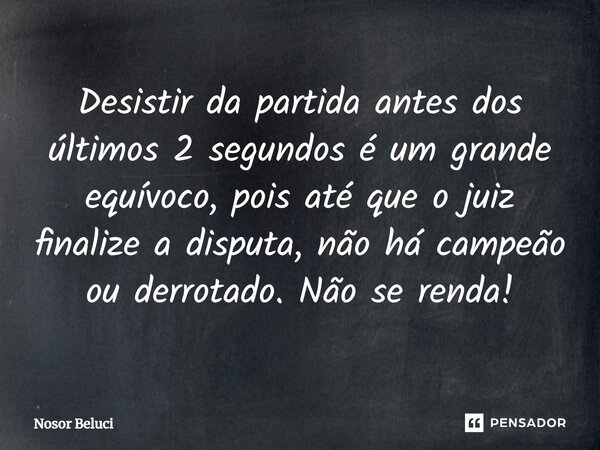 Desistir da partida antes dos últimos 2 segundos é um grande equívoco, pois até que o juiz finalize a disputa, não há campeão ou derrotado. Não se renda!... Frase de Nosor Beluci.