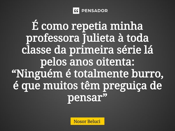 É como repetia minha professora Julieta à toda classe da primeira série lá pelos anos oitenta: “Ninguém é totalmente burro, é que muitos têm preguiça de pensar”... Frase de Nosor Beluci.