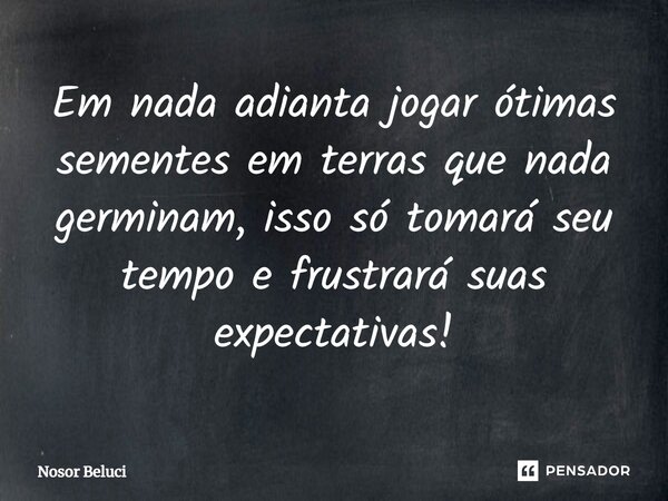 Em nada adianta jogar ótimas sementes em terras ⁠que nada germinam, isso só tomará seu tempo e frustrará suas expectativas!... Frase de Nosor Beluci.