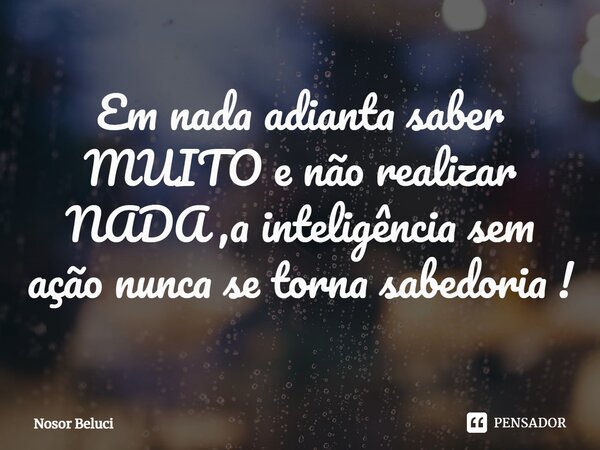 ⁠Em nada adianta saber MUITO e não realizar NADA ,a inteligência sem ação nunca se torna sabedoria !... Frase de Nosor Beluci.