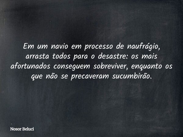 Em um navio em processo de naufrágio, arrasta todos para o desastre: os mais afortunados conseguem sobreviver, enquanto os que não se precaveram sucumbirão.... Frase de Nosor Beluci.