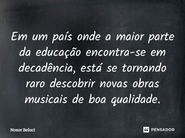 Em um país onde a maior parte da educação encontra-se em decadência, está se tornando raro descobrir novas obras musicais de boa qualidade.... Frase de Nosor Beluci.
