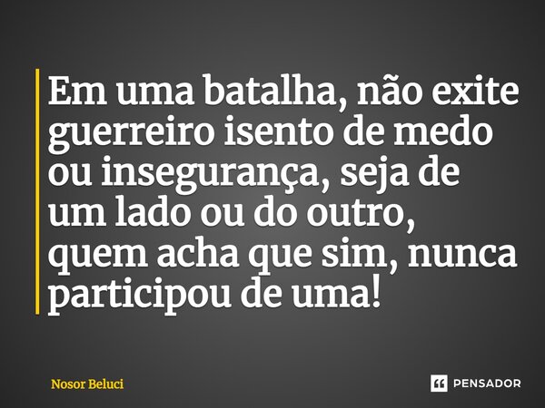 Em uma batalha, não exite ⁠guerreiro isento de medo ou insegurança, seja de um lado ou do outro, quem acha que sim, nunca participou de uma!... Frase de Nosor Beluci.