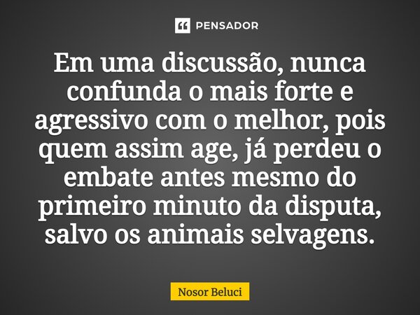 ⁠Em uma discussão, nunca confunda o mais forte e agressivo com o melhor, pois quem assim age, já perdeu o embate antes mesmo do primeiro minuto da disputa, salv... Frase de Nosor Beluci.