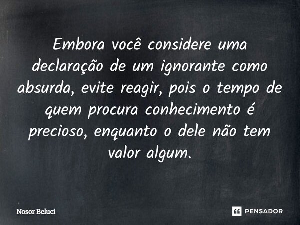 ⁠Embora você considere uma declaração de um ignorante como absurda, evite reagir, pois o tempo de quem procura conhecimento é precioso, enquanto o dele não tem ... Frase de Nosor Beluci.
