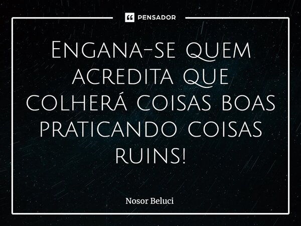 Engana-se quem acredita que colherá coisas boas praticando coisas ruins!... Frase de Nosor Beluci.