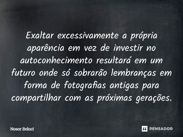 Exaltar excessivamente a própria aparência em vez de investir no autoconhecimento resultará em um futuro onde só sobrarão lembranças em forma de fotografias ant... Frase de Nosor Beluci.