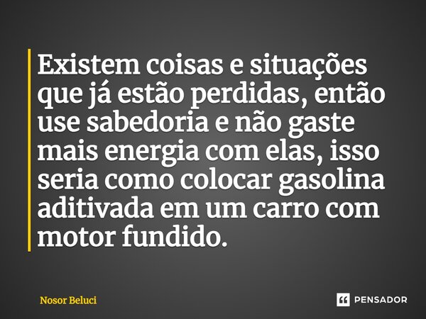 Existem coisas e situações que já estão perdidas, então use sabedoria e não gaste mais energia com elas, isso seria como colocar gasolina aditivada em um carro ... Frase de Nosor Beluci.