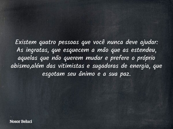 Existem quatro pessoas que você nunca deve ajudar: As ingratas, que esquecem a mão que as estendeu, aquelas que não querem mudar e prefere o próprio abismo,além... Frase de Nosor Beluci.
